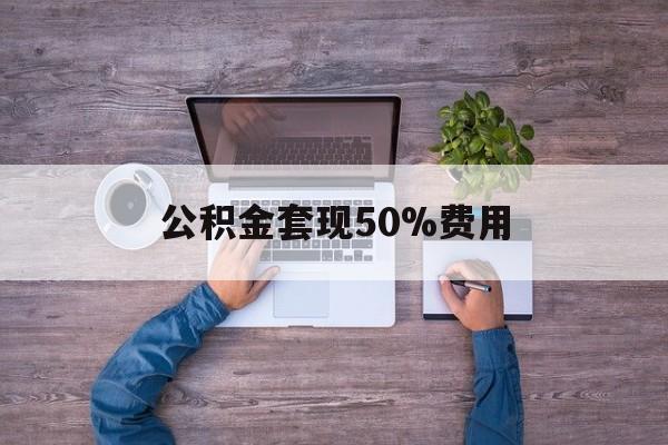 最新公积金套现50%费用方法分析(最方便真实的公积金套现需要什么手续方法)