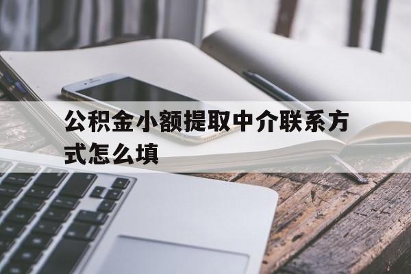 关于公积金小额提取中介联系方式怎么填的信息