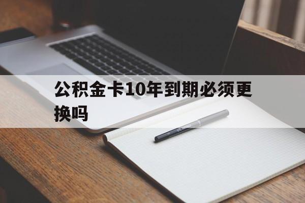 最新公积金卡10年到期必须更换吗方法分析(最方便真实的公积金卡太久没用需要激活吗方法)