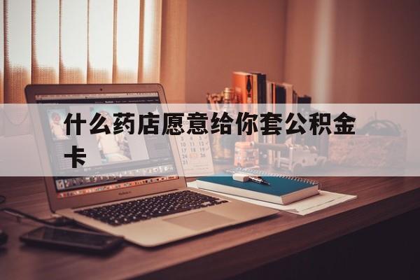 最新什么药店愿意给你套公积金卡方法分析(最方便真实的什么药店愿意给你套公积金卡的钱方法)